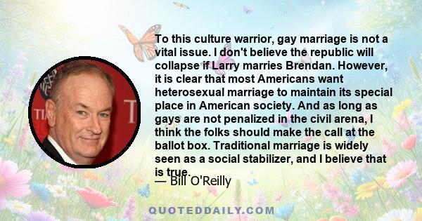 To this culture warrior, gay marriage is not a vital issue. I don't believe the republic will collapse if Larry marries Brendan. However, it is clear that most Americans want heterosexual marriage to maintain its