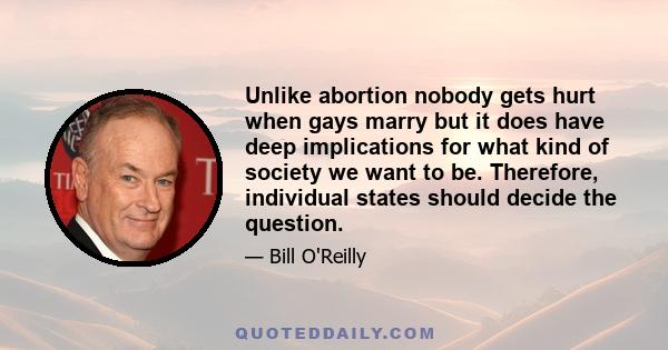 Unlike abortion nobody gets hurt when gays marry but it does have deep implications for what kind of society we want to be. Therefore, individual states should decide the question.