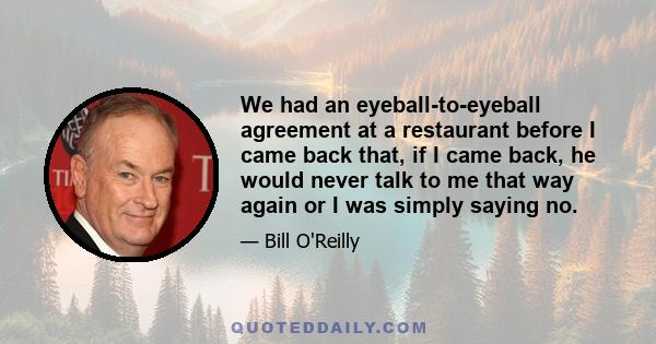 We had an eyeball-to-eyeball agreement at a restaurant before I came back that, if I came back, he would never talk to me that way again or I was simply saying no.