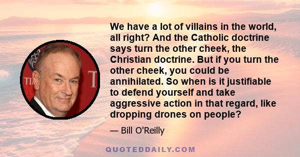 We have a lot of villains in the world, all right? And the Catholic doctrine says turn the other cheek, the Christian doctrine. But if you turn the other cheek, you could be annihilated. So when is it justifiable to