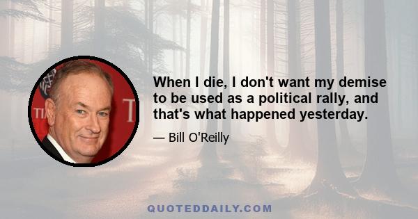 When I die, I don't want my demise to be used as a political rally, and that's what happened yesterday.