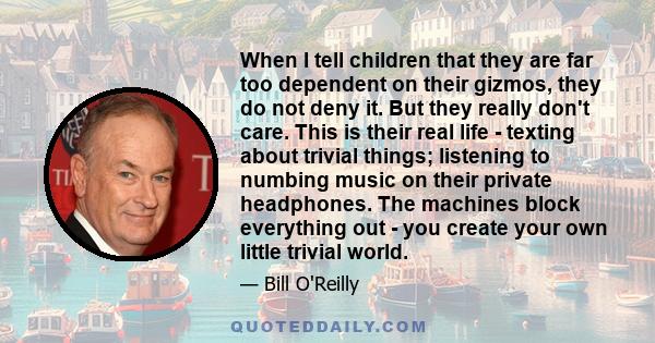 When I tell children that they are far too dependent on their gizmos, they do not deny it. But they really don't care. This is their real life - texting about trivial things; listening to numbing music on their private