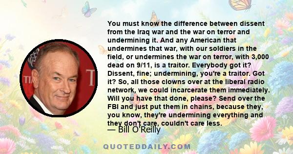 You must know the difference between dissent from the Iraq war and the war on terror and undermining it. And any American that undermines that war, with our soldiers in the field, or undermines the war on terror, with