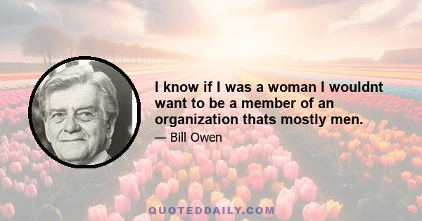 I know if I was a woman I wouldnt want to be a member of an organization thats mostly men.