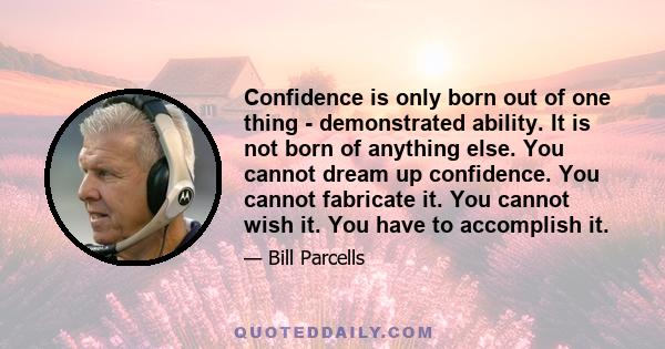 Confidence is only born out of one thing ­ demonstrated ability. It is not born of anything else. You cannot dream up confidence. You cannot fabricate it. You cannot wish it. You have to accomplish it.