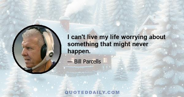 I can't live my life worrying about something that might never happen.