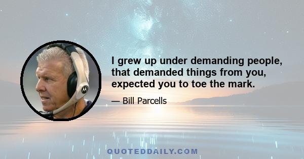 I grew up under demanding people, that demanded things from you, expected you to toe the mark.