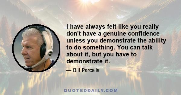 I have always felt like you really don't have a genuine confidence unless you demonstrate the ability to do something. You can talk about it, but you have to demonstrate it.