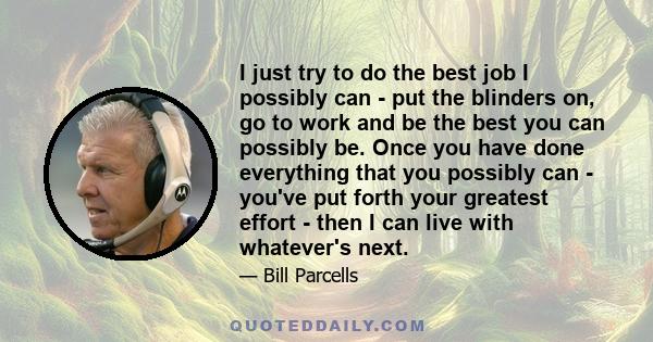 I just try to do the best job I possibly can - put the blinders on, go to work and be the best you can possibly be. Once you have done everything that you possibly can - you've put forth your greatest effort - then I