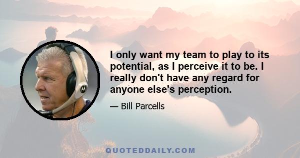 I only want my team to play to its potential, as I perceive it to be. I really don't have any regard for anyone else's perception.