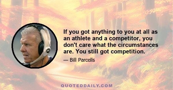 If you got anything to you at all as an athlete and a competitor, you don't care what the circumstances are. You still got competition.