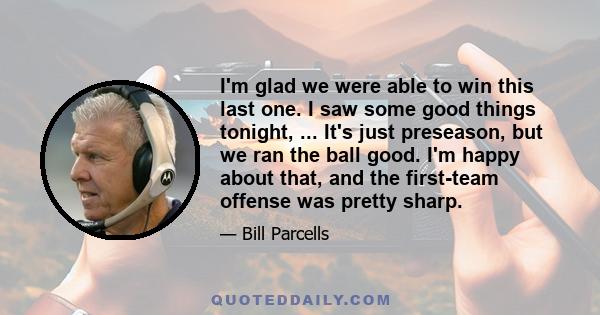 I'm glad we were able to win this last one. I saw some good things tonight, ... It's just preseason, but we ran the ball good. I'm happy about that, and the first-team offense was pretty sharp.