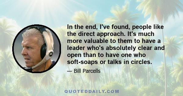 In the end, I've found, people like the direct approach. It's much more valuable to them to have a leader who's absolutely clear and open than to have one who soft-soaps or talks in circles.