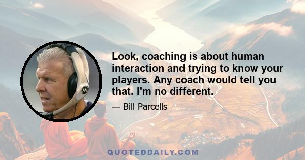 Look, coaching is about human interaction and trying to know your players. Any coach would tell you that. I'm no different.