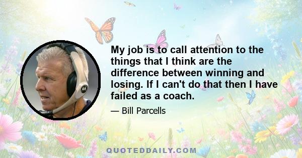 My job is to call attention to the things that I think are the difference between winning and losing. If I can't do that then I have failed as a coach.