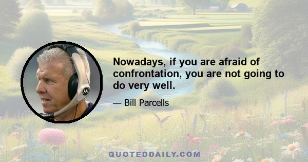 Nowadays, if you are afraid of confrontation, you are not going to do very well.