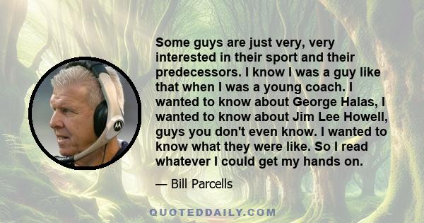 Some guys are just very, very interested in their sport and their predecessors. I know I was a guy like that when I was a young coach. I wanted to know about George Halas, I wanted to know about Jim Lee Howell, guys you 