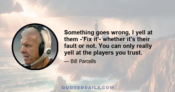 Something goes wrong, I yell at them -'Fix it'- whether it's their fault or not. You can only really yell at the players you trust.