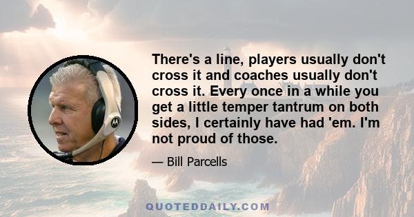 There's a line, players usually don't cross it and coaches usually don't cross it. Every once in a while you get a little temper tantrum on both sides, I certainly have had 'em. I'm not proud of those.