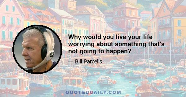 Why would you live your life worrying about something that's not going to happen?