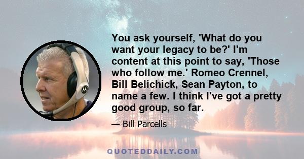 You ask yourself, 'What do you want your legacy to be?' I'm content at this point to say, 'Those who follow me.' Romeo Crennel, Bill Belichick, Sean Payton, to name a few. I think I've got a pretty good group, so far.