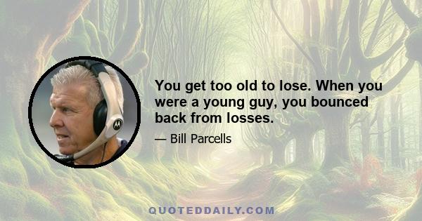 You get too old to lose. When you were a young guy, you bounced back from losses.