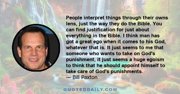 People interpret things through their owns lens, just the way they do the Bible. You can find justification for just about everything in the Bible. I think man has got a great ego when it comes to his God, whatever that 