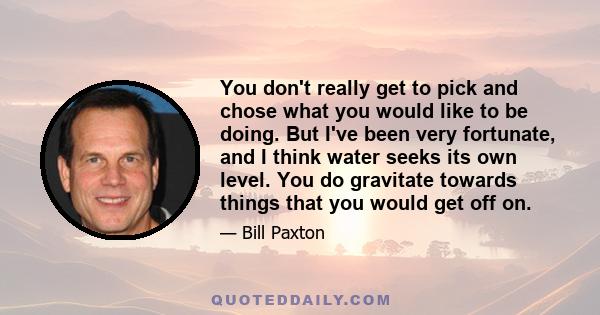 You don't really get to pick and chose what you would like to be doing. But I've been very fortunate, and I think water seeks its own level. You do gravitate towards things that you would get off on.