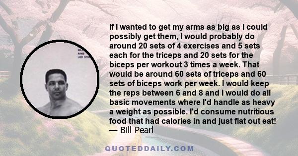 If I wanted to get my arms as big as I could possibly get them, I would probably do around 20 sets of 4 exercises and 5 sets each for the triceps and 20 sets for the biceps per workout 3 times a week. That would be