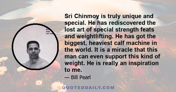 Sri Chinmoy is truly unique and special. He has rediscovered the lost art of special strength feats and weightlifting. He has got the biggest, heaviest calf machine in the world. It is a miracle that this man can even