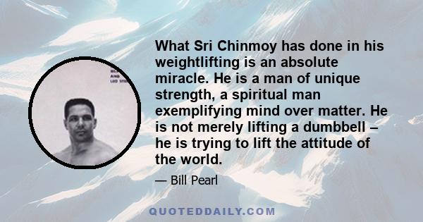 What Sri Chinmoy has done in his weightlifting is an absolute miracle. He is a man of unique strength, a spiritual man exemplifying mind over matter. He is not merely lifting a dumbbell – he is trying to lift the