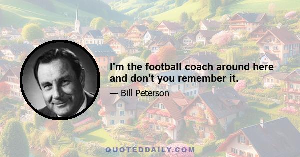 I'm the football coach around here and don't you remember it.