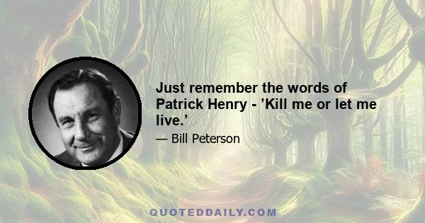 Just remember the words of Patrick Henry - ’Kill me or let me live.’