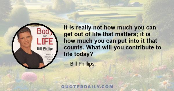 It is really not how much you can get out of life that matters; it is how much you can put into it that counts. What will you contribute to life today?