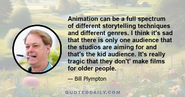 Animation can be a full spectrum of different storytelling techniques and different genres. I think it's sad that there is only one audience that the studios are aiming for and that's the kid audience. It's really