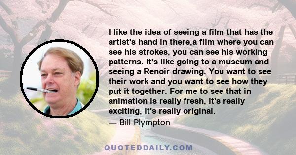 I like the idea of seeing a film that has the artist's hand in there,a film where you can see his strokes, you can see his working patterns. It's like going to a museum and seeing a Renoir drawing. You want to see their 