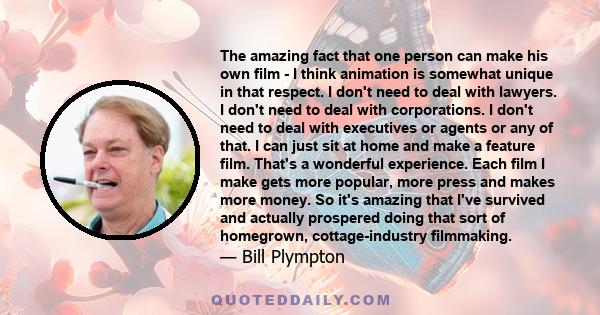 The amazing fact that one person can make his own film - I think animation is somewhat unique in that respect. I don't need to deal with lawyers. I don't need to deal with corporations. I don't need to deal with