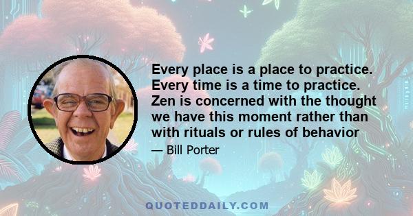 Every place is a place to practice. Every time is a time to practice. Zen is concerned with the thought we have this moment rather than with rituals or rules of behavior