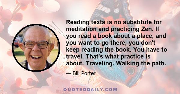 Reading texts is no substitute for meditation and practicing Zen. If you read a book about a place, and you want to go there, you don't keep reading the book. You have to travel. That's what practice is about.