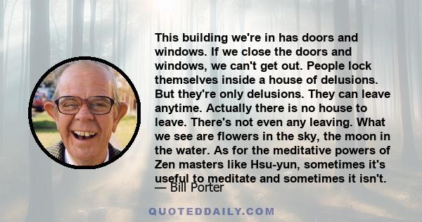 This building we're in has doors and windows. If we close the doors and windows, we can't get out. People lock themselves inside a house of delusions. But they're only delusions. They can leave anytime. Actually there