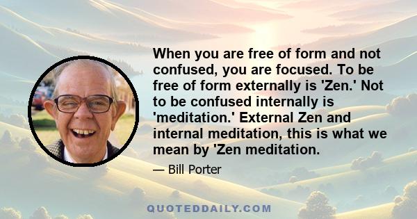 When you are free of form and not confused, you are focused. To be free of form externally is 'Zen.' Not to be confused internally is 'meditation.' External Zen and internal meditation, this is what we mean by 'Zen