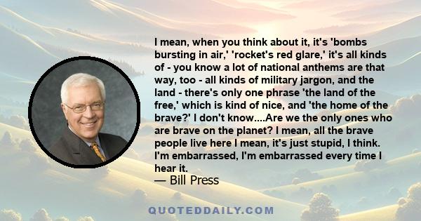 I mean, when you think about it, it's 'bombs bursting in air,' 'rocket's red glare,' it's all kinds of - you know a lot of national anthems are that way, too - all kinds of military jargon, and the land - there's only