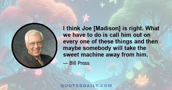 I think Joe [Madison] is right. What we have to do is call him out on every one of these things and then maybe somebody will take the sweet machine away from him.