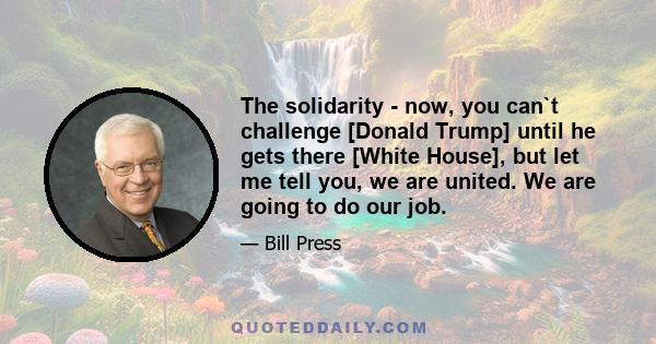 The solidarity - now, you can`t challenge [Donald Trump] until he gets there [White House], but let me tell you, we are united. We are going to do our job.