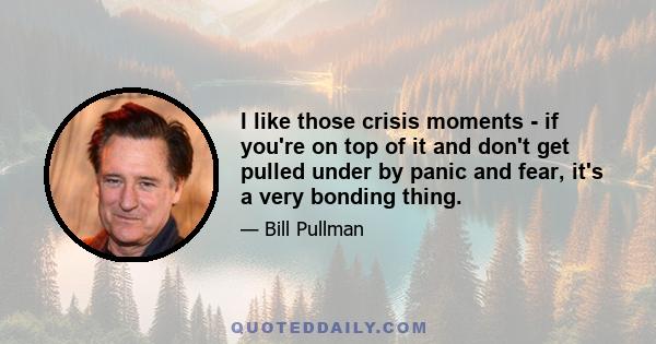 I like those crisis moments - if you're on top of it and don't get pulled under by panic and fear, it's a very bonding thing.