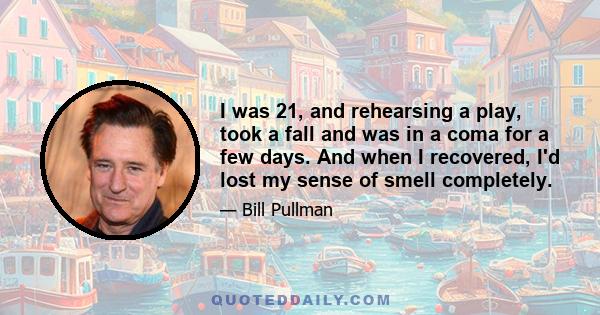 I was 21, and rehearsing a play, took a fall and was in a coma for a few days. And when I recovered, I'd lost my sense of smell completely.