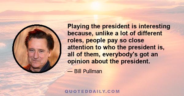 Playing the president is interesting because, unlike a lot of different roles, people pay so close attention to who the president is, all of them, everybody's got an opinion about the president.