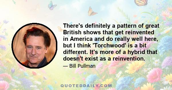 There's definitely a pattern of great British shows that get reinvented in America and do really well here, but I think 'Torchwood' is a bit different. It's more of a hybrid that doesn't exist as a reinvention.