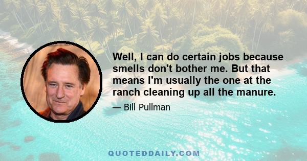 Well, I can do certain jobs because smells don't bother me. But that means I'm usually the one at the ranch cleaning up all the manure.