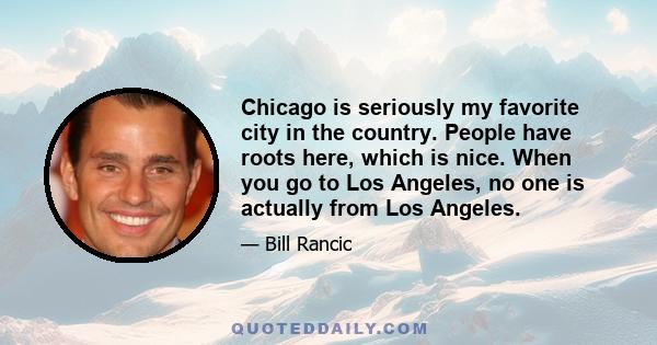 Chicago is seriously my favorite city in the country. People have roots here, which is nice. When you go to Los Angeles, no one is actually from Los Angeles.